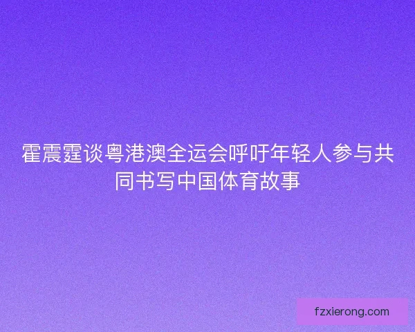 霍震霆谈粤港澳全运会呼吁年轻人参与共同书写中国体育故事