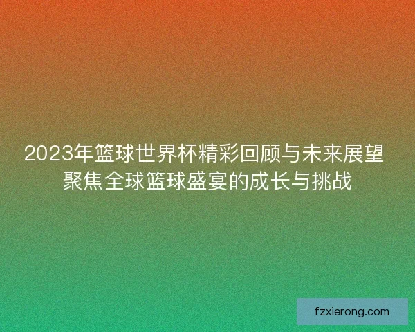 2023年篮球世界杯精彩回顾与未来展望 聚焦全球篮球盛宴的成长与挑战