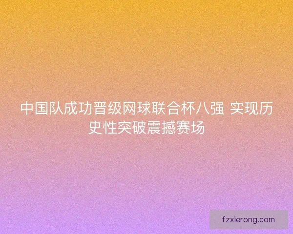 中国队成功晋级网球联合杯八强 实现历史性突破震撼赛场