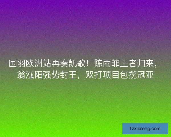 国羽欧洲站再奏凯歌！陈雨菲王者归来，翁泓阳强势封王，双打项目包揽冠亚