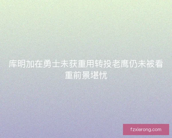 库明加在勇士未获重用转投老鹰仍未被看重前景堪忧