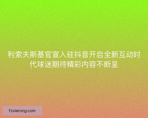 利索夫斯基官宣入驻抖音开启全新互动时代球迷期待精彩内容不断呈 利索夫斯基官宣入驻抖音开启全新互动时代球迷期待精彩内容不断呈
