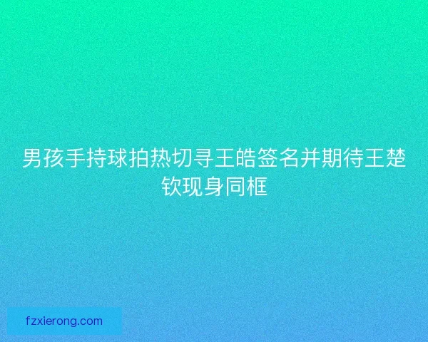 男孩手持球拍热切寻王皓签名并期待王楚钦现身同框 男孩手持球拍热切寻王皓签名并期待王楚钦现身同框