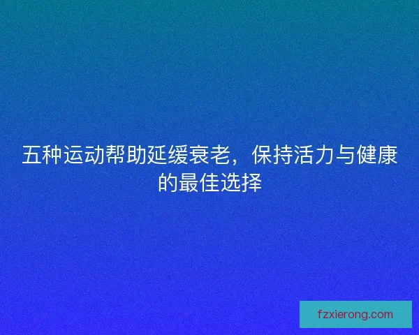 五种运动帮助延缓衰老，保持活力与健康的最佳选择