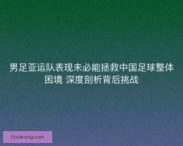 男足亚运队表现未必能拯救中国足球整体困境 深度剖析背后挑战